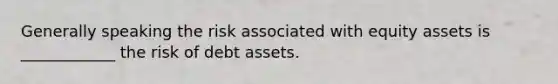 Generally speaking the risk associated with equity assets is ____________ the risk of debt assets.