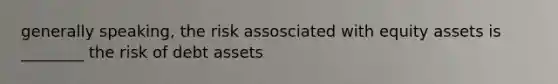 generally speaking, the risk assosciated with equity assets is ________ the risk of debt assets