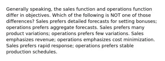 Generally speaking, the sales function and operations function differ in objectives. Which of the following is NOT one of those differences? Sales prefers detailed forecasts for setting bonuses; operations prefers aggregate forecasts. Sales prefers many product variations; operations prefers few variations. Sales emphasizes revenue; operations emphasizes cost minimization. Sales prefers rapid response; operations prefers stable production schedules.