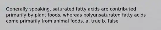 Generally speaking, saturated fatty acids are contributed primarily by plant foods, whereas polyunsaturated fatty acids come primarily from animal foods. a. true b. false