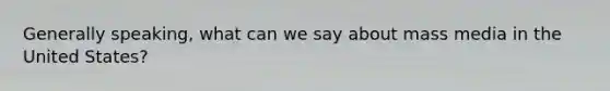 Generally speaking, what can we say about mass media in the United States?