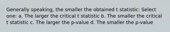 Generally speaking, the smaller the obtained t statistic: Select one: a. The larger the critical t statistic b. The smaller the critical t statistic c. The larger the p-value d. The smaller the p-value