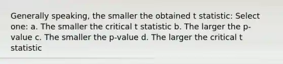 Generally speaking, the smaller the obtained t statistic: Select one: a. The smaller the critical t statistic b. The larger the p-value c. The smaller the p-value d. The larger the critical t statistic