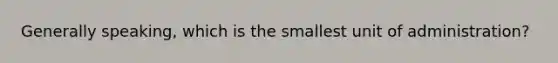 Generally speaking, which is the smallest unit of administration?