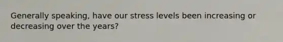 Generally speaking, have our stress levels been increasing or decreasing over the years?