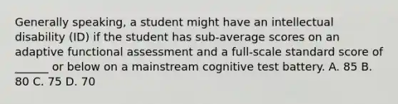 Generally speaking, a student might have an intellectual disability (ID) if the student has sub-average scores on an adaptive functional assessment and a full-scale standard score of ______ or below on a mainstream cognitive test battery. A. 85 B. 80 C. 75 D. 70