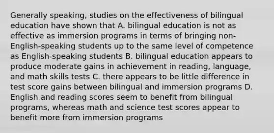 Generally speaking, studies on the effectiveness of bilingual education have shown that A. bilingual education is not as effective as immersion programs in terms of bringing non-English-speaking students up to the same level of competence as English-speaking students B. bilingual education appears to produce moderate gains in achievement in reading, language, and math skills tests C. there appears to be little difference in test score gains between bilingual and immersion programs D. English and reading scores seem to benefit from bilingual programs, whereas math and science test scores appear to benefit more from immersion programs