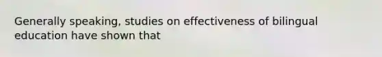 Generally speaking, studies on effectiveness of bilingual education have shown that