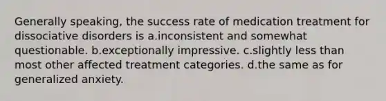 Generally speaking, the success rate of medication treatment for dissociative disorders is a.inconsistent and somewhat questionable. b.exceptionally impressive. c.slightly less than most other affected treatment categories. d.the same as for generalized anxiety.