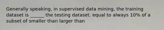 Generally speaking, in supervised data mining, the training dataset is ______ the testing dataset. equal to always 10% of a subset of smaller than larger than