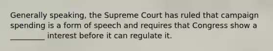 Generally speaking, the Supreme Court has ruled that campaign spending is a form of speech and requires that Congress show a _________ interest before it can regulate it.