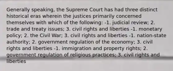 Generally speaking, the Supreme Court has had three distinct historical eras wherein the justices primarily concerned themselves with which of the following: -1. judicial review; 2. trade and treaty issues; 3. civil rights and liberties -1. monetary policy; 2. the Civil War; 3. civil rights and liberties -1. nation-state authority; 2. government regulation of the economy; 3. civil rights and liberties -1. immigration and property rights; 2. government regulation of religious practices; 3. civil rights and liberties