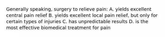 Generally speaking, surgery to relieve pain: A. yields excellent central pain relief B. yields excellent local pain relief, but only for certain types of injuries C. has unpredictable results D. is the most effective biomedical treatment for pain