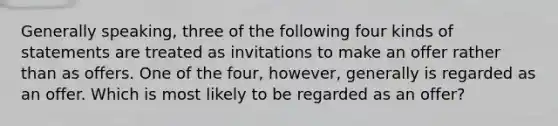 Generally speaking, three of the following four kinds of statements are treated as invitations to make an offer rather than as offers. One of the four, however, generally is regarded as an offer. Which is most likely to be regarded as an offer?