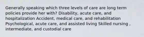 Generally speaking which three levels of care are long term policies provide her with? Disability, acute care, and hospitalization Accident, medical care, and rehabilitation Psychological, acute care, and assisted living Skilled nursing , intermediate, and custodial care