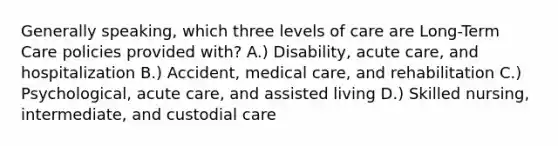 Generally speaking, which three levels of care are Long-Term Care policies provided with? A.) Disability, acute care, and hospitalization B.) Accident, medical care, and rehabilitation C.) Psychological, acute care, and assisted living D.) Skilled nursing, intermediate, and custodial care