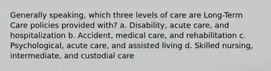 Generally speaking, which three levels of care are Long-Term Care policies provided with? a. Disability, acute care, and hospitalization b. Accident, medical care, and rehabilitation c. Psychological, acute care, and assisted living d. Skilled nursing, intermediate, and custodial care