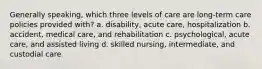 Generally speaking, which three levels of care are long-term care policies provided with? a. disability, acute care, hospitalization b. accident, medical care, and rehabilitation c. psychological, acute care, and assisted living d. skilled nursing, intermediate, and custodial care