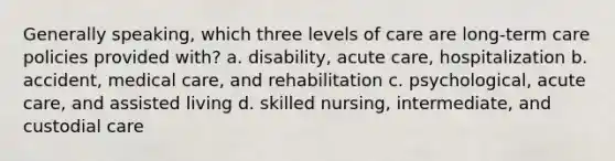 Generally speaking, which three levels of care are long-term care policies provided with? a. disability, acute care, hospitalization b. accident, medical care, and rehabilitation c. psychological, acute care, and assisted living d. skilled nursing, intermediate, and custodial care