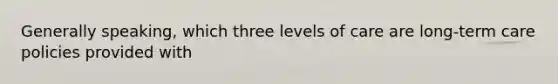 Generally speaking, which three levels of care are long-term care policies provided with