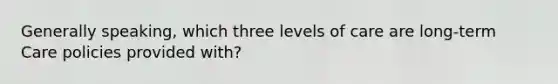 Generally speaking, which three levels of care are long-term Care policies provided with?