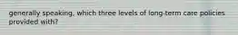 generally speaking, which three levels of long-term care policies provided with?