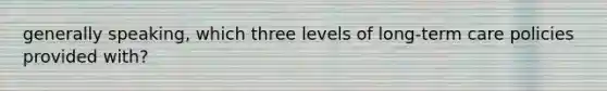 generally speaking, which three levels of long-term care policies provided with?