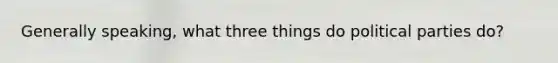 Generally speaking, what three things do political parties do?