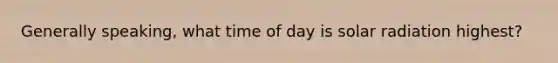 Generally speaking, what time of day is solar radiation highest?