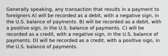 Generally speaking, any transaction that results in a payment to foreigners A) will be recorded as a debit, with a negative sign, in the U.S. balance of payments. B) will be recorded as a debit, with a positive sign, in the U.S. balance of payments. C) will be recorded as a credit, with a negative sign, in the U.S. balance of payments. D) will be recorded as a credit, with a positive sign, in the U.S. balance of payments.