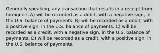 Generally speaking, any transaction that results in a receipt from foreigners A) will be recorded as a debit, with a negative sign, in the U.S. balance of payments. B) will be recorded as a debit, with a positive sign, in the U.S. balance of payments. C) will be recorded as a credit, with a negative sign, in the U.S. balance of payments. D) will be recorded as a credit, with a positive sign, in the U.S. balance of payments.