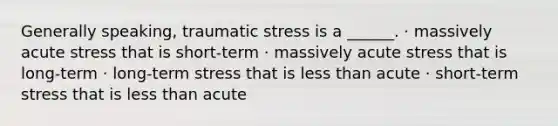 Generally speaking, traumatic stress is a ______. · massively acute stress that is short-term · massively acute stress that is long-term · long-term stress that is less than acute · short-term stress that is less than acute