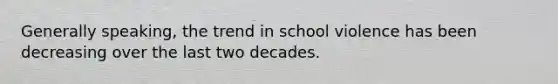 Generally speaking, the trend in school violence has been decreasing over the last two decades.