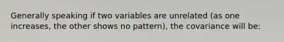 Generally speaking if two variables are unrelated (as one increases, the other shows no pattern), the covariance will be: