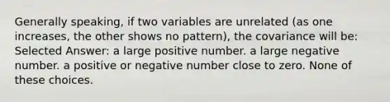 Generally speaking, if two variables are unrelated (as one increases, the other shows no pattern), the covariance will be: Selected Answer: a large positive number. a large negative number. a positive or negative number close to zero. None of these choices.