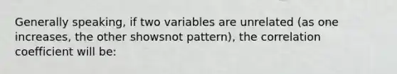 Generally speaking, if two variables are unrelated (as one increases, the other showsnot pattern), the correlation coefficient will be: