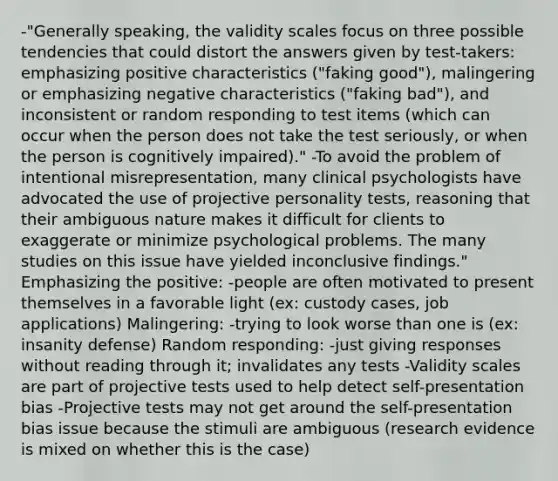 -"Generally speaking, the validity scales focus on three possible tendencies that could distort the answers given by test-takers: emphasizing positive characteristics ("faking good"), malingering or emphasizing negative characteristics ("faking bad"), and inconsistent or random responding to test items (which can occur when the person does not take the test seriously, or when the person is cognitively impaired)." -To avoid the problem of intentional misrepresentation, many clinical psychologists have advocated the use of projective personality tests, reasoning that their ambiguous nature makes it difficult for clients to exaggerate or minimize psychological problems. The many studies on this issue have yielded inconclusive findings." Emphasizing the positive: -people are often motivated to present themselves in a favorable light (ex: custody cases, job applications) Malingering: -trying to look worse than one is (ex: insanity defense) Random responding: -just giving responses without reading through it; invalidates any tests -Validity scales are part of projective tests used to help detect self-presentation bias -Projective tests may not get around the self-presentation bias issue because the stimuli are ambiguous (research evidence is mixed on whether this is the case)