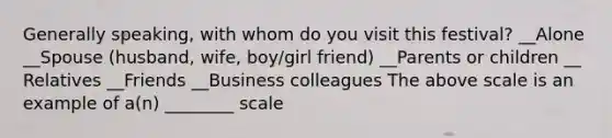 Generally speaking, with whom do you visit this festival? __Alone __Spouse (husband, wife, boy/girl friend) __Parents or children __ Relatives __Friends __Business colleagues The above scale is an example of a(n) ________ scale