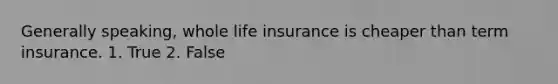 Generally speaking, whole life insurance is cheaper than term insurance. 1. True 2. False