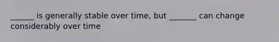 ______ is generally stable over time, but _______ can change considerably over time