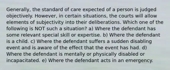 Generally, the standard of care expected of a person is judged objectively. However, in certain situations, the courts will allow elements of subjectivity into their deliberations. Which one of the following is NOT such a situation? a) Where the defendant has some relevant special skill or expertise. b) Where the defendant is a child. c) Where the defendant suffers a sudden disabling event and is aware of the effect that the event has had. d) Where the defendant is mentally or physically disabled or incapacitated. e) Where the defendant acts in an emergency.