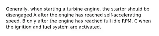 Generally, when starting a turbine engine, the starter should be disengaged A after the engine has reached self-accelerating speed. B only after the engine has reached full idle RPM. C when the ignition and fuel system are activated.