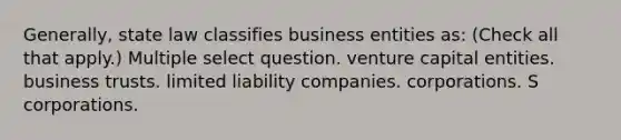 Generally, state law classifies business entities as: (Check all that apply.) Multiple select question. venture capital entities. business trusts. limited liability companies. corporations. S corporations.