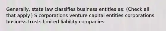 Generally, state law classifies business entities as: (Check all that apply.) S corporations venture capital entities corporations business trusts limited liability companies