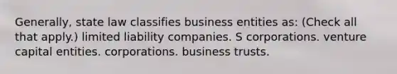 Generally, state law classifies business entities as: (Check all that apply.) limited liability companies. S corporations. venture capital entities. corporations. business trusts.