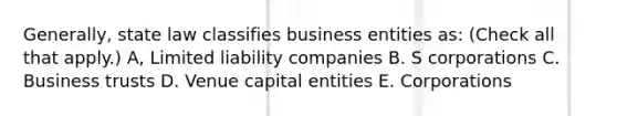 Generally, state law classifies business entities as: (Check all that apply.) A, Limited liability companies B. S corporations C. Business trusts D. Venue capital entities E. Corporations