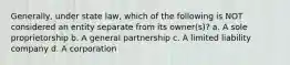 Generally, under state law, which of the following is NOT considered an entity separate from its owner(s)? a. A sole proprietorship b. A general partnership c. A limited liability company d. A corporation