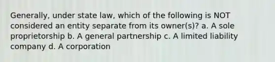 Generally, under state law, which of the following is NOT considered an entity separate from its owner(s)? a. A sole proprietorship b. A general partnership c. A limited liability company d. A corporation