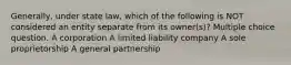 Generally, under state law, which of the following is NOT considered an entity separate from its owner(s)? Multiple choice question. A corporation A limited liability company A sole proprietorship A general partnership