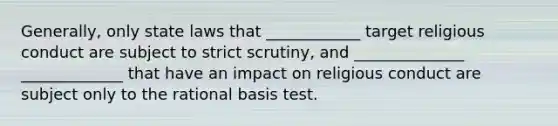 Generally, only state laws that ____________ target religious conduct are subject to strict scrutiny, and ______________ _____________ that have an impact on religious conduct are subject only to the rational basis test.